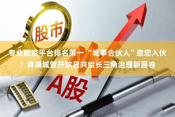 专业配资平台排名第一 “城事合伙人”邀您入伙！青浦城管开放日共绘长三角治理新画卷