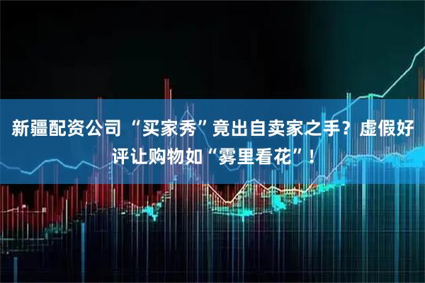 新疆配资公司 “买家秀”竟出自卖家之手？虚假好评让购物如“雾里看花”！