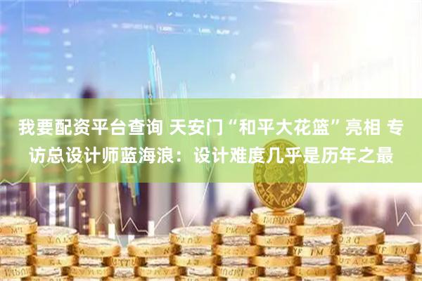 我要配资平台查询 天安门“和平大花篮”亮相 专访总设计师蓝海浪：设计难度几乎是历年之最