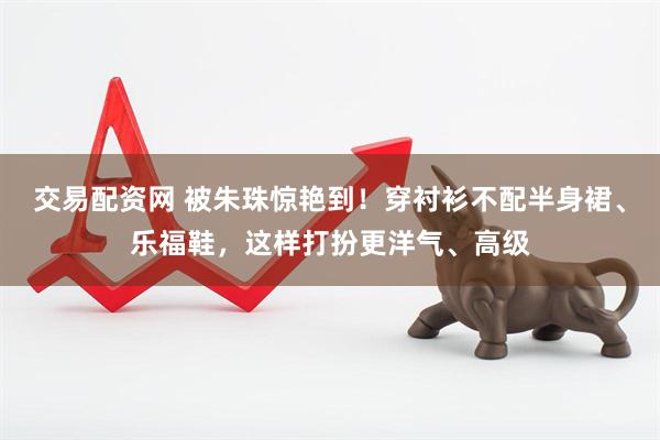 交易配资网 被朱珠惊艳到！穿衬衫不配半身裙、乐福鞋，这样打扮更洋气、高级
