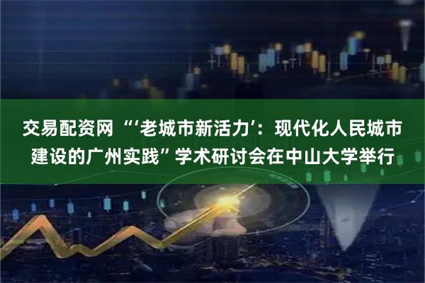 交易配资网 “‘老城市新活力’：现代化人民城市建设的广州实践”学术研讨会在中山大学举行