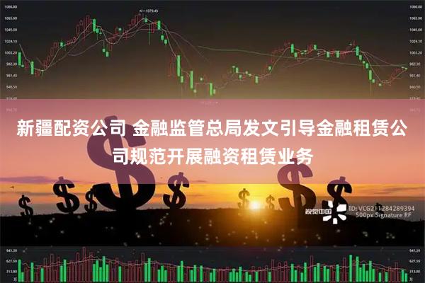 新疆配资公司 金融监管总局发文引导金融租赁公司规范开展融资租赁业务