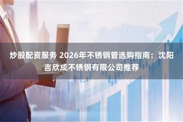 炒股配资服务 2026年不锈钢管选购指南：沈阳吉欣成不锈钢有限公司推荐