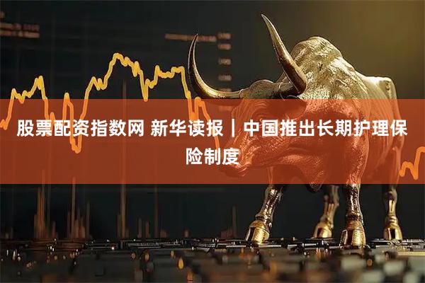 股票配资指数网 新华读报｜中国推出长期护理保险制度
