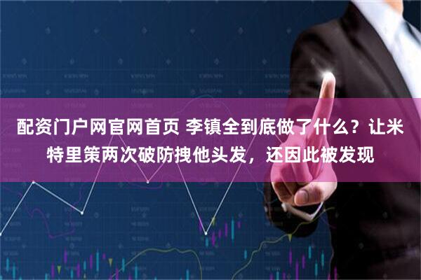 配资门户网官网首页 李镇全到底做了什么？让米特里策两次破防拽他头发，还因此被发现