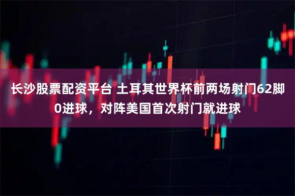 长沙股票配资平台 土耳其世界杯前两场射门62脚0进球，对阵美国首次射门就进球
