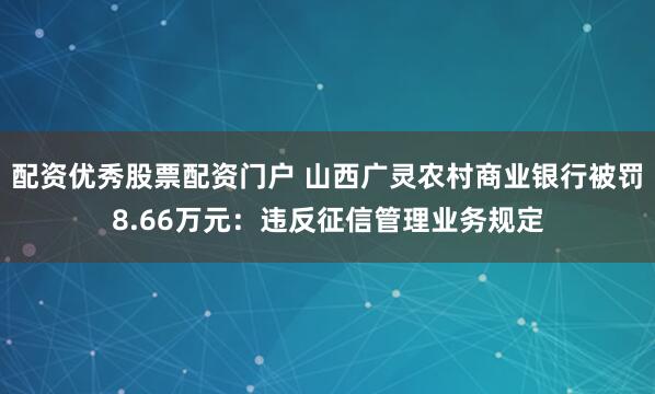 配资优秀股票配资门户 山西广灵农村商业银行被罚8.66万元：违反征信管理业务规定